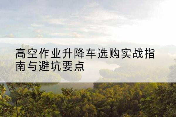 长垣升降车怎么选-高空作业升降车选购实战指南与避坑要点