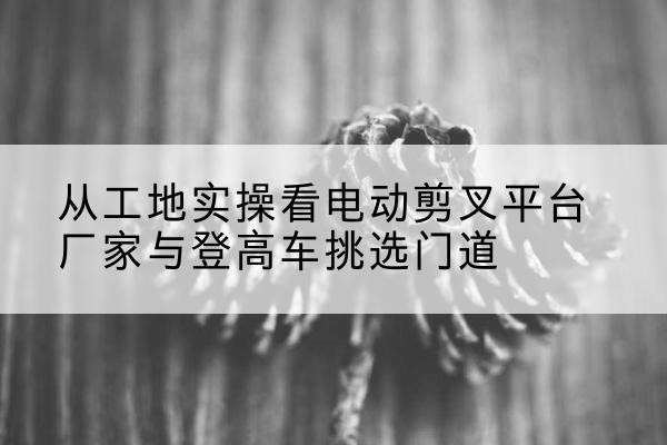 长垣电动剪叉升降平台厂家-从工地实操看电动剪叉平台厂家与登高车挑选门道