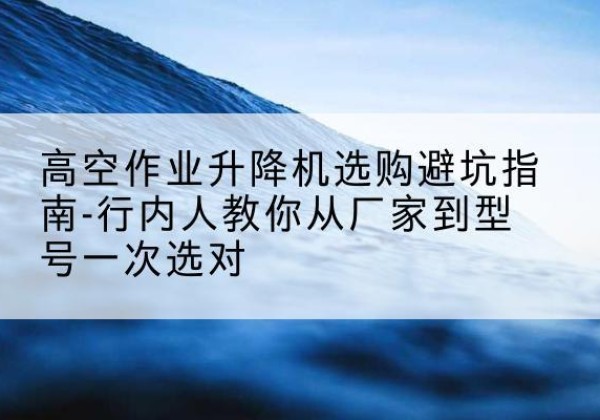 长垣升降平台厂家-高空作业升降机选购避坑指南-行内人教你从厂家到型号一次选对