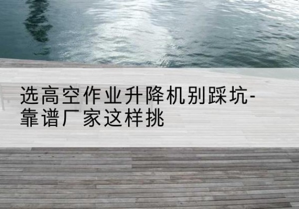 长垣剪叉式升降机厂家-选高空作业升降机别踩坑-靠谱厂家这样挑