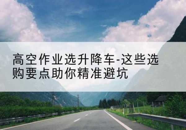 长垣升降车厂家-高空作业选升降车-这些选购要点助你*避坑
