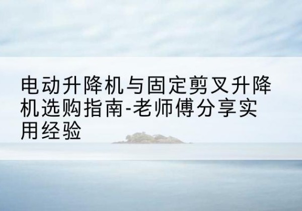 长垣电动升降机怎么选-电动升降机与固定剪叉升降机选购指南-老师傅分享实用经验