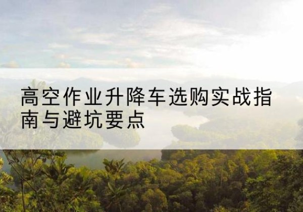 长垣升降车怎么选-高空作业升降车选购实战指南与避坑要点