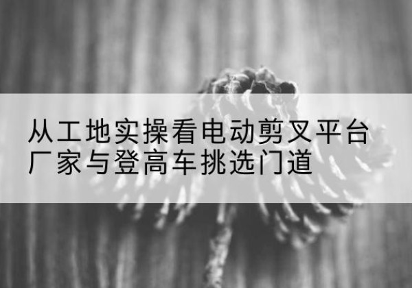 长垣电动剪叉升降平台厂家-从工地实操看电动剪叉平台厂家与登高车挑选门道