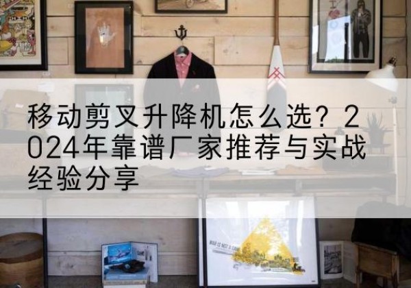 长垣升降平台厂家推荐-移动剪叉升降机怎么选？2024年靠谱厂家推荐与实战经验分享